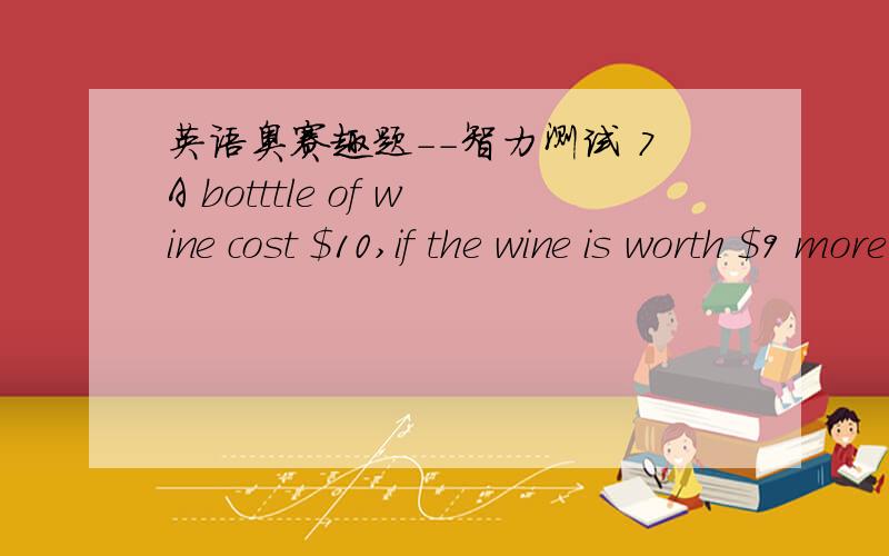 英语奥赛趣题--智力测试 7A botttle of wine cost $10,if the wine is worth $9 more than the bottle,what is the value of the bottle?