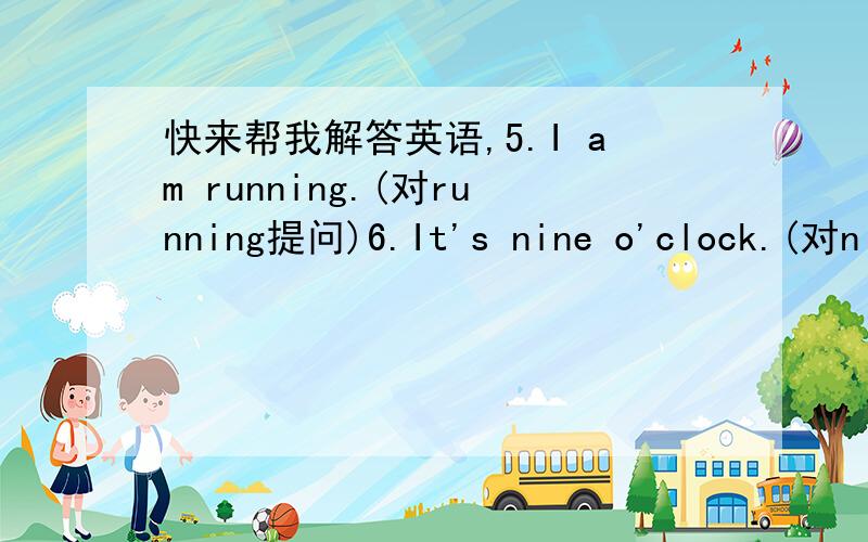 快来帮我解答英语,5.I am running.(对running提问)6.It's nine o'clock.(对nine o;ciock提问)四.1.There ———in the room.2.There—some—on the table.4.There———under the tree.5.——some—in the box.6.——a—in the tree.五.2