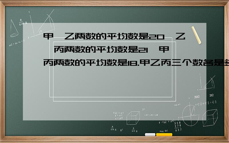 甲、乙两数的平均数是20,乙、丙两数的平均数是21,甲、丙两数的平均数是18.甲乙丙三个数各是多少?