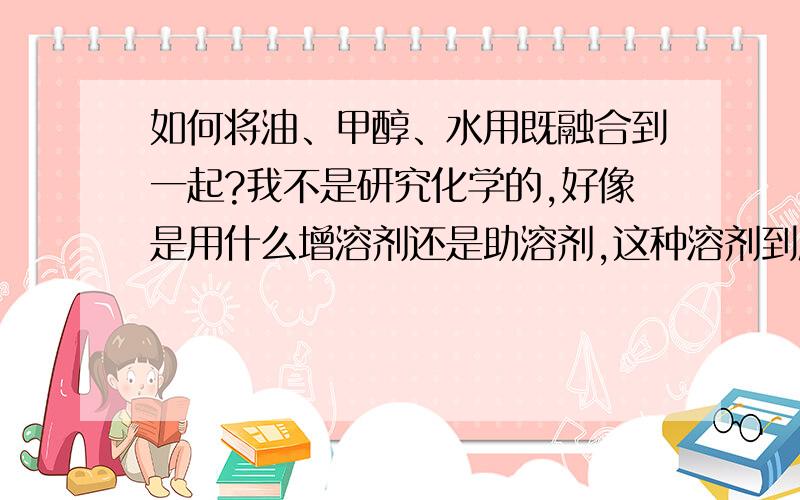 如何将油、甲醇、水用既融合到一起?我不是研究化学的,好像是用什么增溶剂还是助溶剂,这种溶剂到底是什么物质,哪里有卖.或联系我13939943819.