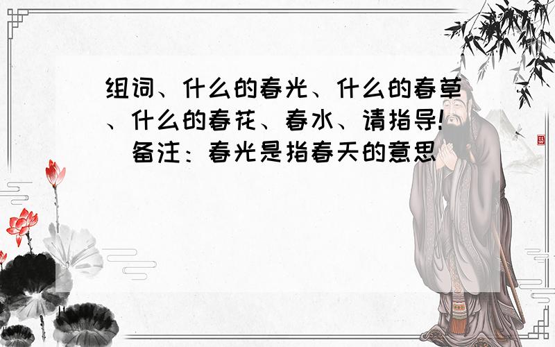 组词、什么的春光、什么的春草、什么的春花、春水、请指导!（备注：春光是指春天的意思）