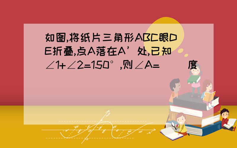 如图,将纸片三角形ABC眼DE折叠,点A落在A’处,已知∠1+∠2=150°,则∠A=（ ）度