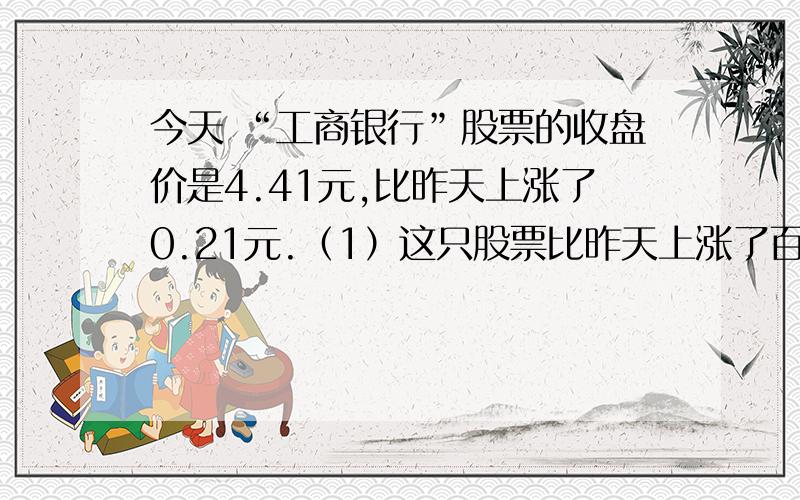 今天 “工商银行”股票的收盘价是4.41元,比昨天上涨了0.21元.（1）这只股票比昨天上涨了百分之几?（结果保留整数）（2）若李大伯昨天以每股4.35元买进了1000股,到今天收盘为止,他账面赢利