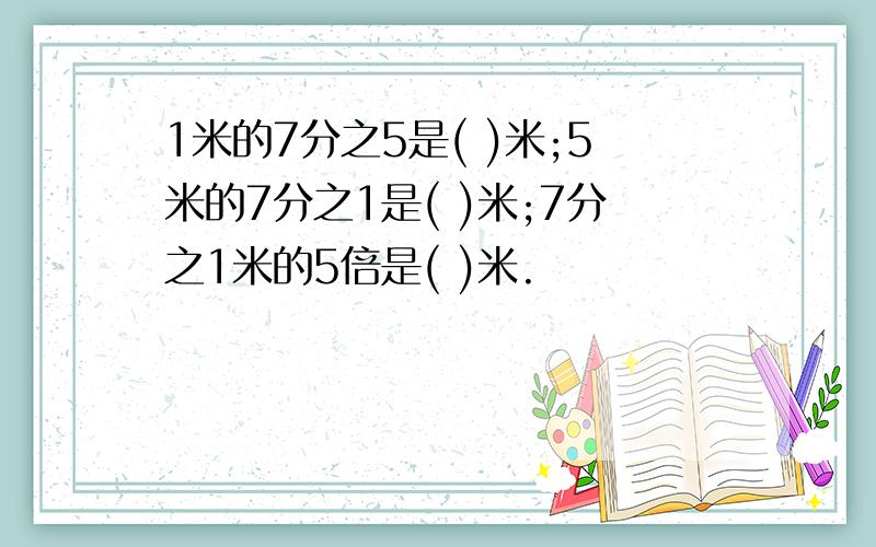 1米的7分之5是( )米;5米的7分之1是( )米;7分之1米的5倍是( )米.