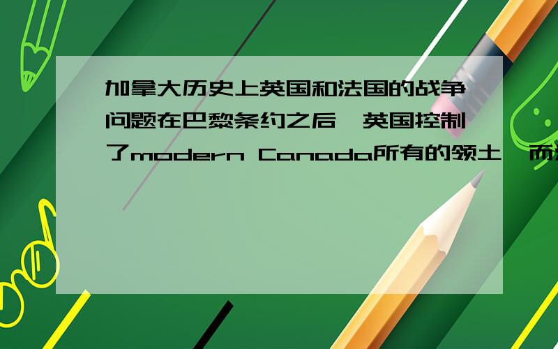 加拿大历史上英国和法国的战争问题在巴黎条约之后,英国控制了modern Canada所有的领土,而法国失去了所有在加拿大的领土.但在战争之后,为什么英国人不杀掉法国人或把他们驱逐出境?