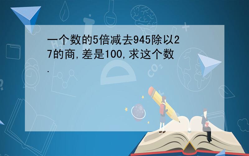 一个数的5倍减去945除以27的商,差是100,求这个数.