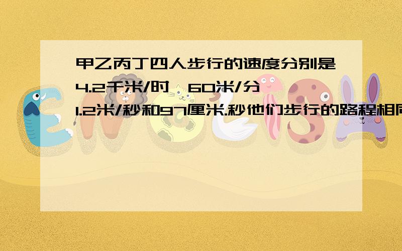 甲乙丙丁四人步行的速度分别是4.2千米/时,60米/分,1.2米/秒和97厘米.秒他们步行的路程相同,行走时间最长的是?