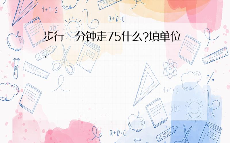 步行一分钟走75什么?填单位.