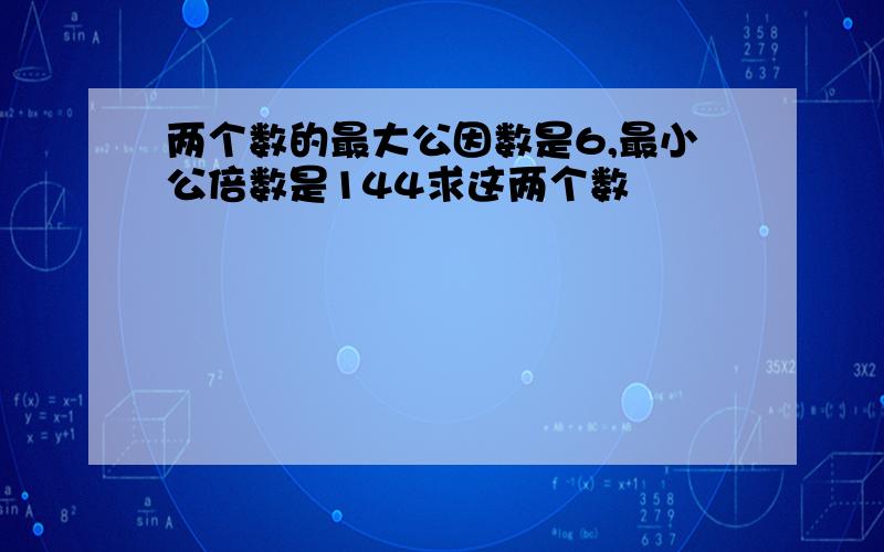 两个数的最大公因数是6,最小公倍数是144求这两个数