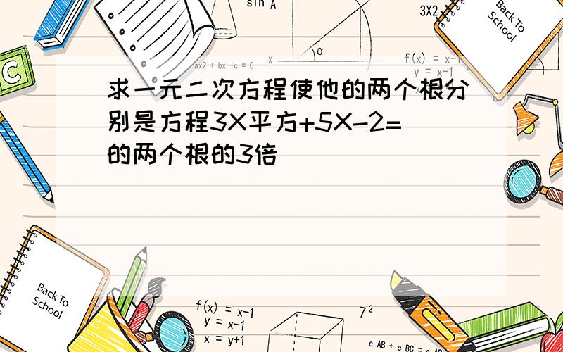 求一元二次方程使他的两个根分别是方程3X平方+5X-2=的两个根的3倍