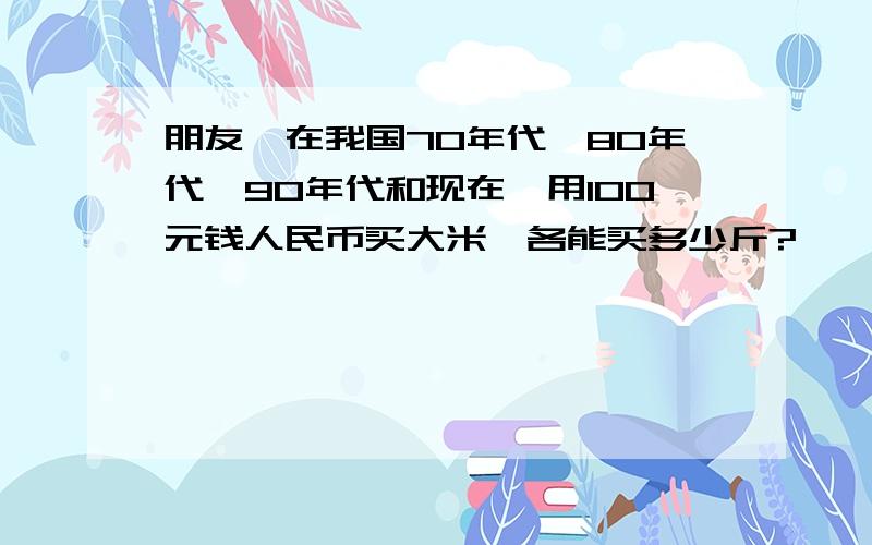 朋友,在我国70年代、80年代、90年代和现在,用100元钱人民币买大米,各能买多少斤?