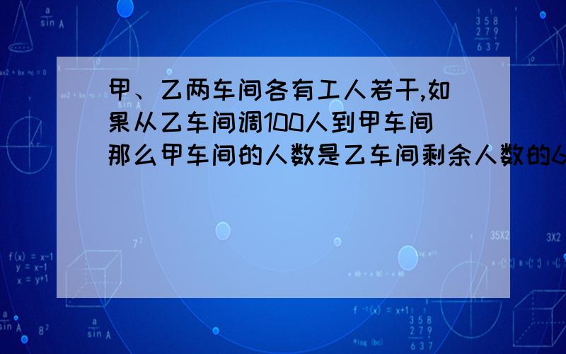 甲、乙两车间各有工人若干,如果从乙车间调100人到甲车间那么甲车间的人数是乙车间剩余人数的6倍如果从甲车间调100人到乙车间,这时两车间人相等,求原来甲乙车间的人数