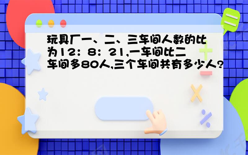 玩具厂一、二、三车间人数的比为12：8：21,一车间比二车间多80人,三个车间共有多少人?