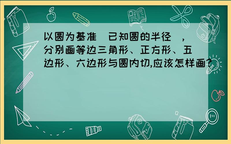 以圆为基准（已知圆的半径）,分别画等边三角形、正方形、五边形、六边形与圆内切,应该怎样画?