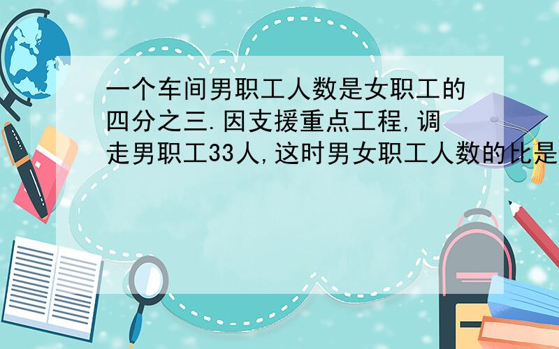 一个车间男职工人数是女职工的四分之三.因支援重点工程,调走男职工33人,这时男女职工人数的比是4：9,这个车间原有男职工多少人