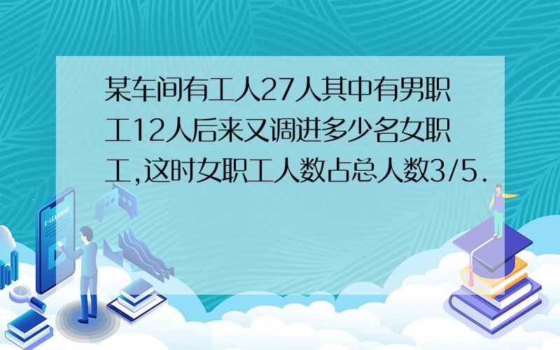 某车间有工人27人其中有男职工12人后来又调进多少名女职工,这时女职工人数占总人数3/5.