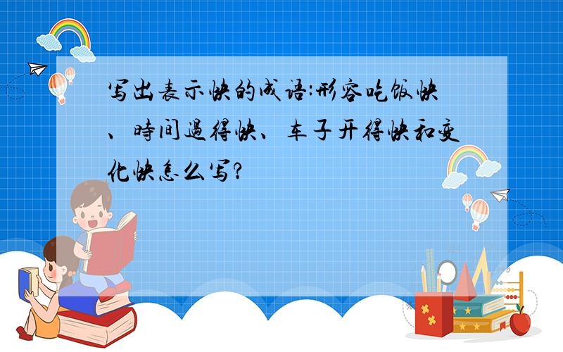 写出表示快的成语:形容吃饭快、时间过得快、车子开得快和变化快怎么写?