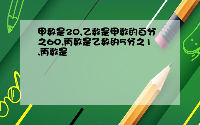 甲数是20,乙数是甲数的百分之60,丙数是乙数的5分之1,丙数是