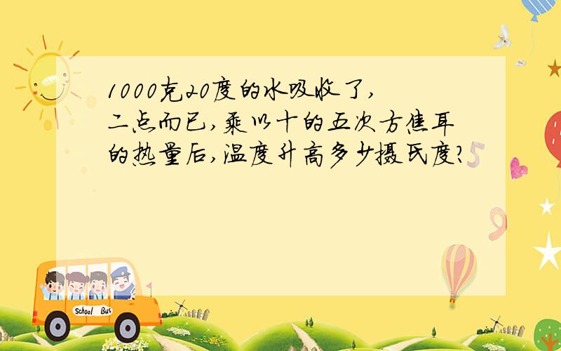 1000克20度的水吸收了,二点而已,乘以十的五次方焦耳的热量后,温度升高多少摄氏度?