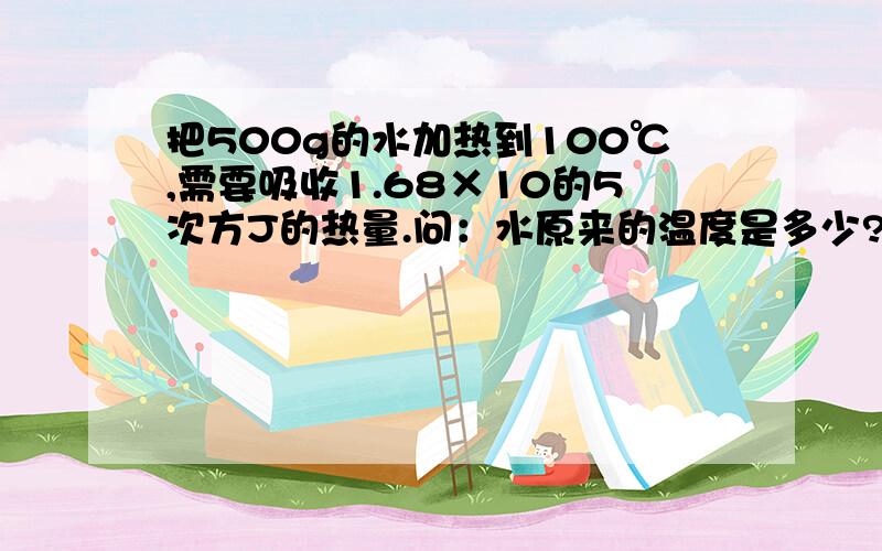 把500g的水加热到100℃,需要吸收1.68×10的5次方J的热量.问：水原来的温度是多少?