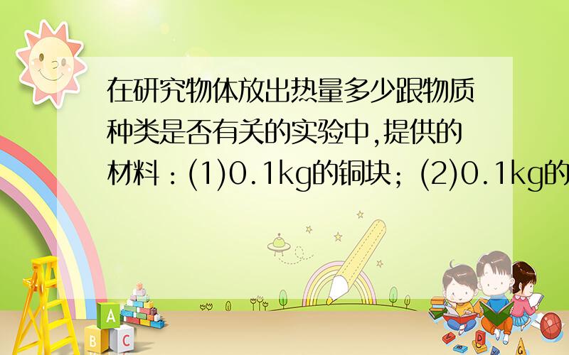 在研究物体放出热量多少跟物质种类是否有关的实验中,提供的材料：(1)0.1kg的铜块；(2)0.1kg的铝块；(3)0.2kg的铜块；(4)0.3kg的铝块．应选用的材料是( )A.(1)与(2) B.(1)与(3) C.(2)与(4) D.(3)与(4)