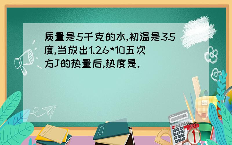 质量是5千克的水,初温是35度,当放出1.26*10五次方J的热量后,热度是.