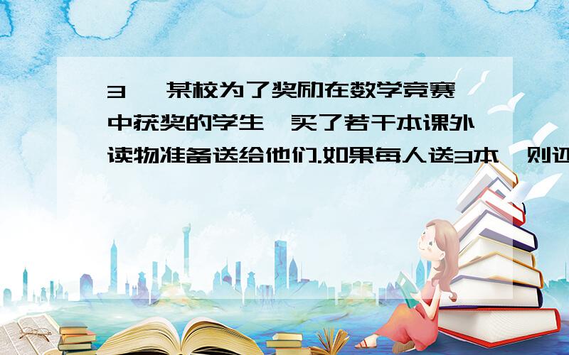 3、 某校为了奖励在数学竞赛中获奖的学生,买了若干本课外读物准备送给他们.如果每人送3本,则还余8本;如果前3、\x05某校为了奖励在数学竞赛中获奖的学生,买了若干本课外读物准备送给他