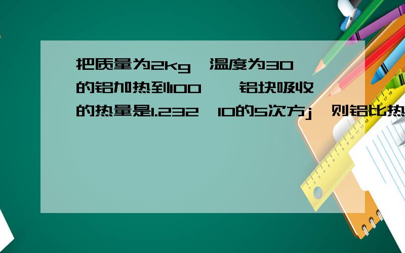 把质量为2kg,温度为30℃的铝加热到100℃,铝块吸收的热量是1.232×10的5次方j,则铝比热容是___.若铝块吸收的热量全部由燃烧焦炭来提供,则需完全燃烧___kg的焦炭（焦炭的热值是3.0×10的7次方j/kg