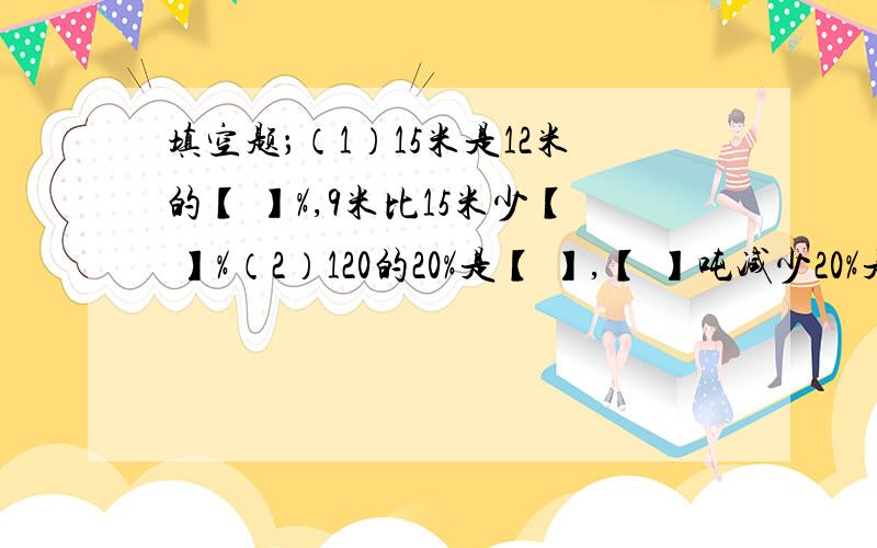 填空题；（1）15米是12米的【 】%,9米比15米少【 】%（2）120的20%是【 】,【 】吨减少20%是120.