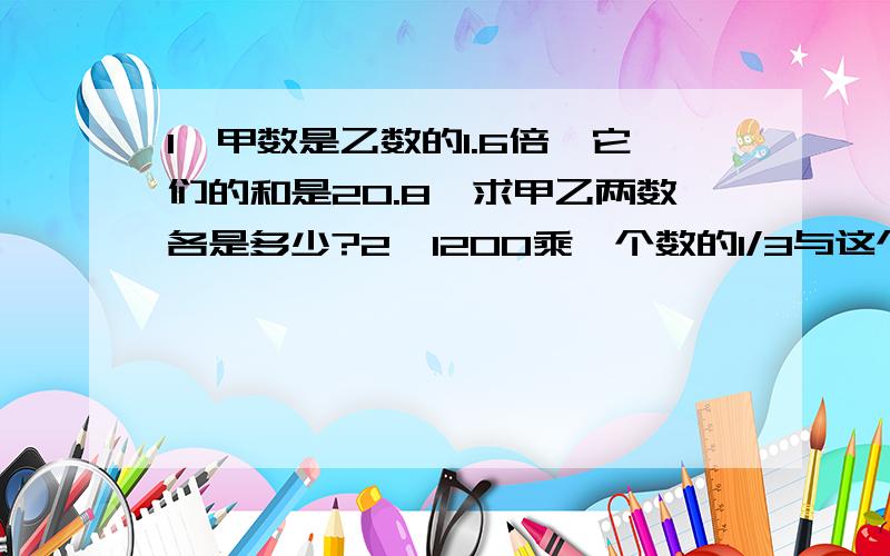 1、甲数是乙数的1.6倍,它们的和是20.8,求甲乙两数各是多少?2、1200乘一个数的1/3与这个数的25%的差,所得的积,再减去这个数的99倍,差是0.1,求这个数.