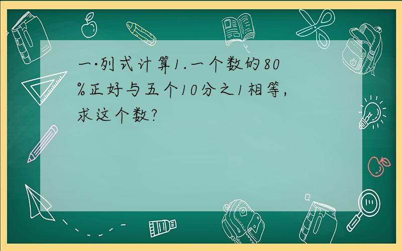 一·列式计算1.一个数的80%正好与五个10分之1相等,求这个数?