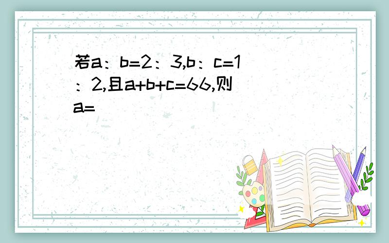 若a：b=2：3,b：c=1：2,且a+b+c=66,则a=