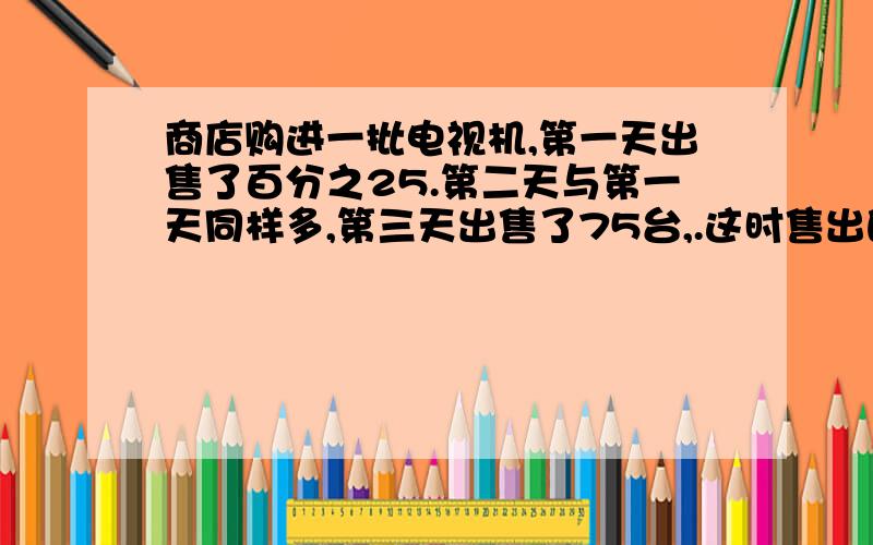 商店购进一批电视机,第一天出售了百分之25.第二天与第一天同样多,第三天出售了75台,.这时售出的台数与剩