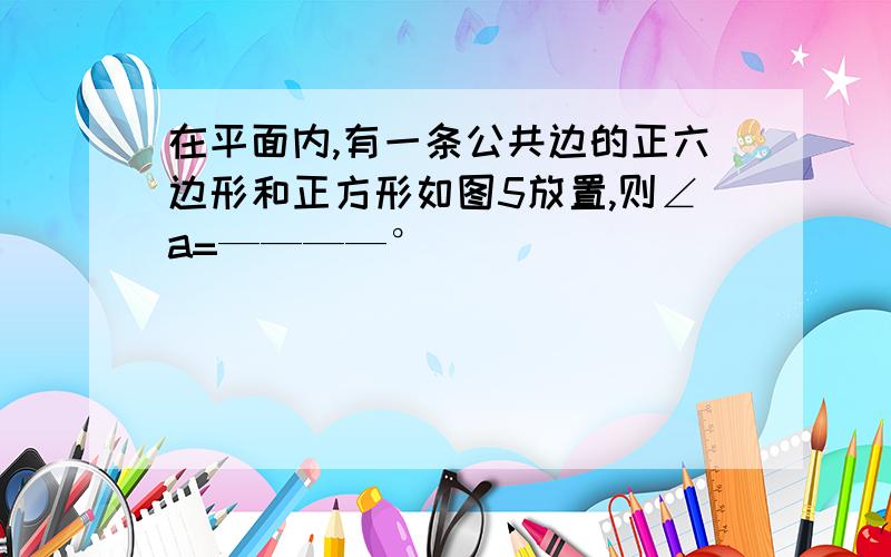 在平面内,有一条公共边的正六边形和正方形如图5放置,则∠a=————°