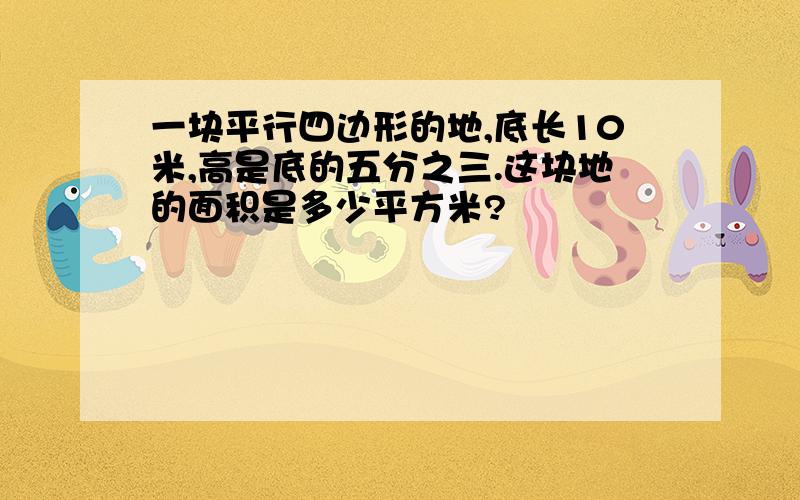 一块平行四边形的地,底长10米,高是底的五分之三.这块地的面积是多少平方米?