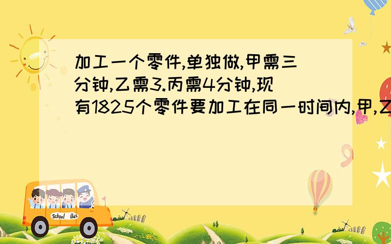 加工一个零件,单独做,甲需三分钟,乙需3.丙需4分钟,现有1825个零件要加工在同一时间内,甲,乙各要加工几个零件