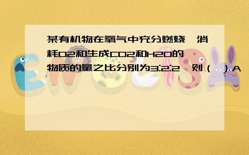 某有机物在氧气中充分燃烧,消耗O2和生成CO2和H2O的物质的量之比分别为3:2:2,则（ ）A、分子中C、H、O个数之比为2:6:1 B、分子中C、H个数之比为2:3C、无法判断分子中是否有氧原子 D、此有机物