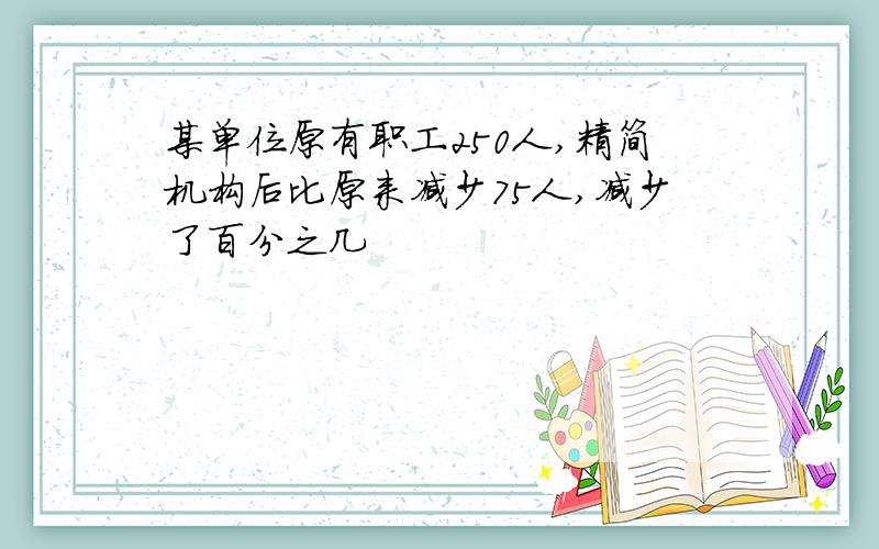 某单位原有职工250人,精简机构后比原来减少75人,减少了百分之几