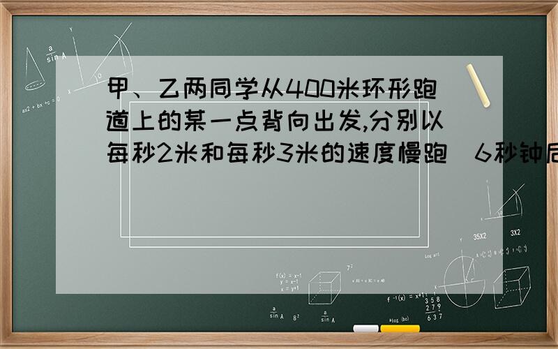 甲、乙两同学从400米环形跑道上的某一点背向出发,分别以每秒2米和每秒3米的速度慢跑．6秒钟后,一只小狗从甲处以每秒6米的速度向乙跑,遇到乙后,又从乙处以每秒6米的速度向甲跑,如此往返