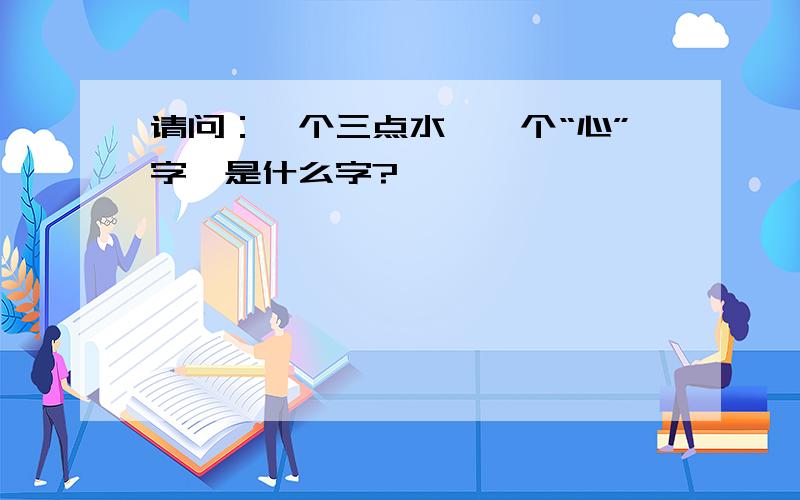 请问：一个三点水,一个“心”字,是什么字?