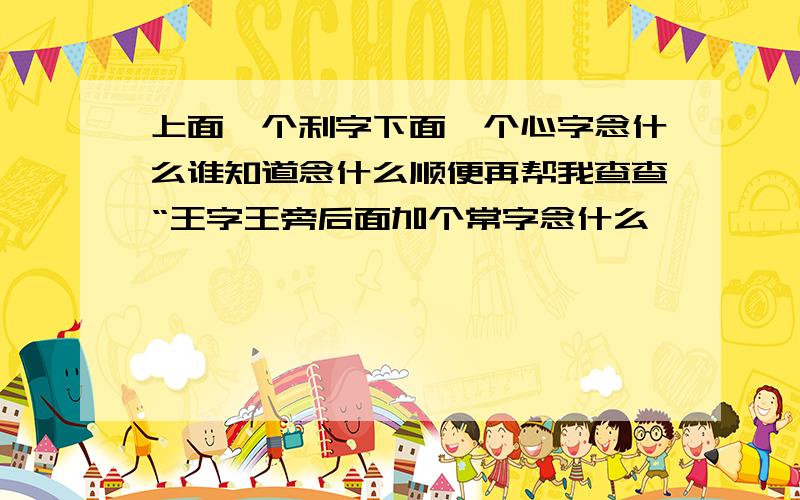 上面一个利字下面一个心字念什么谁知道念什么顺便再帮我查查“王字王旁后面加个常字念什么