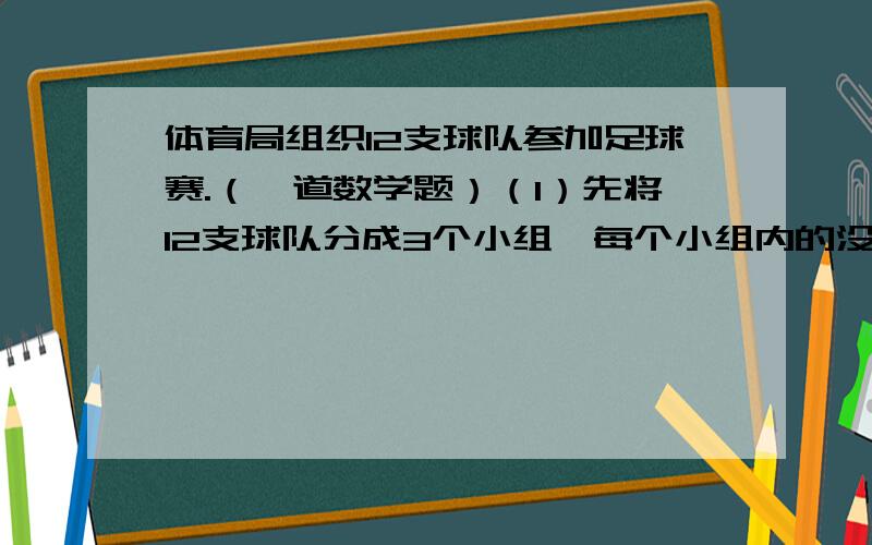 体育局组织12支球队参加足球赛.（一道数学题）（1）先将12支球队分成3个小组,每个小组内的没两支球队都要进行一场比赛,小组赛一共要进行多少场?（2）每组前两名进入下一轮比赛,进入第