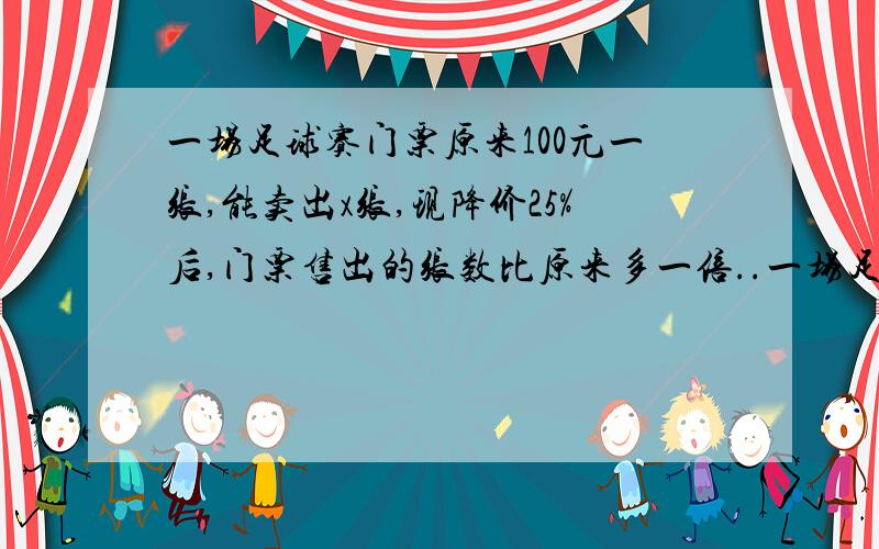 一场足球赛门票原来100元一张,能卖出x张,现降价25%后,门票售出的张数比原来多一倍..一场足球赛门票原来100元一张,能卖出x张,现降价25%后,门票售出的张数比原来多一倍．（1）用代数式表示