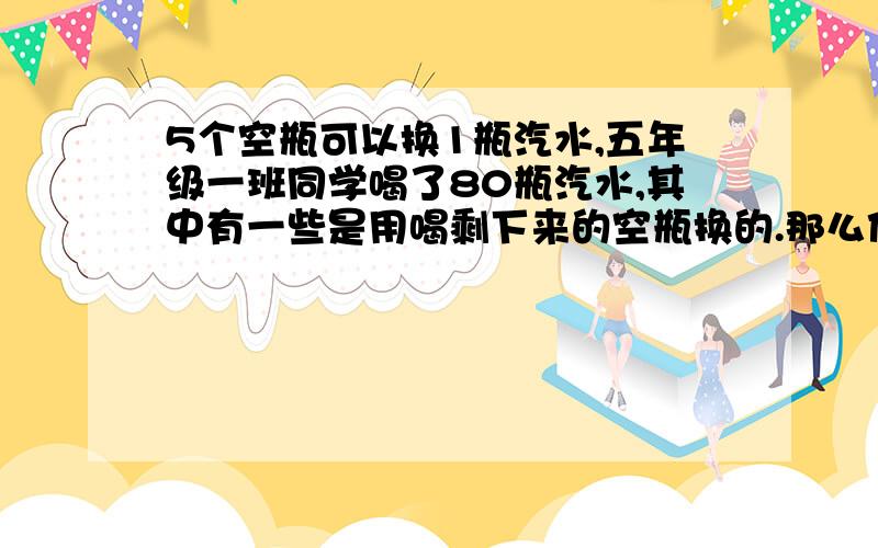 5个空瓶可以换1瓶汽水,五年级一班同学喝了80瓶汽水,其中有一些是用喝剩下来的空瓶换的.那么他们要买多少瓶汽水?