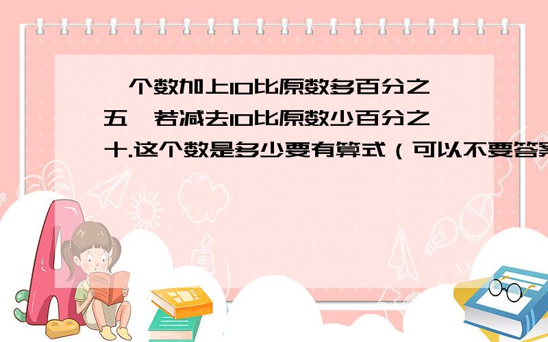 一个数加上10比原数多百分之五,若减去10比原数少百分之十.这个数是多少要有算式（可以不要答案）和解说