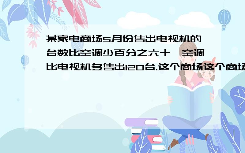 某家电商场5月份售出电视机的台数比空调少百分之六十,空调比电视机多售出120台.这个商场这个商场5月份售出空调多少台急?