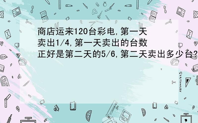 商店运来120台彩电,第一天卖出1/4,第一天卖出的台数正好是第二天的5/6,第二天卖出多少台? 加算式