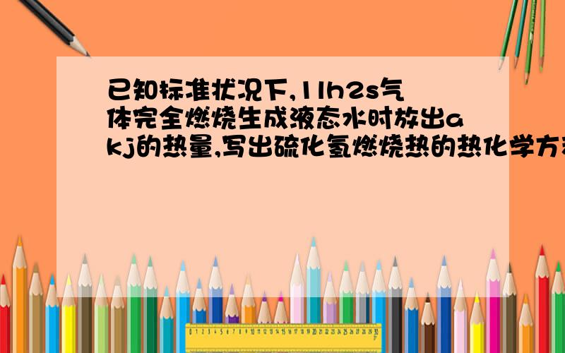 已知标准状况下,1lh2s气体完全燃烧生成液态水时放出akj的热量,写出硫化氢燃烧热的热化学方程式