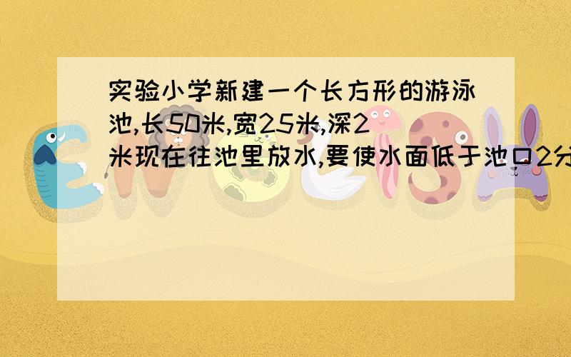 实验小学新建一个长方形的游泳池,长50米,宽25米,深2米现在往池里放水,要使水面低于池口2分米,需放水多少立方米