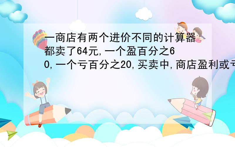 一商店有两个进价不同的计算器都卖了64元,一个盈百分之60,一个亏百分之20,买卖中,商店盈利或亏本多少?某商店有两个进价不同的计算器都卖了64元,其中一个盈利百分之60,另一个亏本百分之20